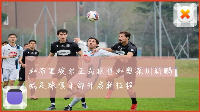 加布里埃尔正式租借加盟深圳新鹏城足球俱乐部开启新征程