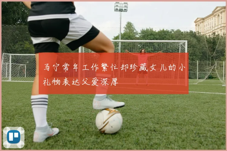 马宁常年工作繁忙却珍藏女儿的小礼物表达父爱深厚