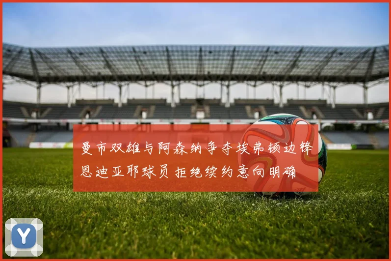 曼市双雄与阿森纳争夺埃弗顿边锋恩迪亚耶球员拒绝续约意向明确