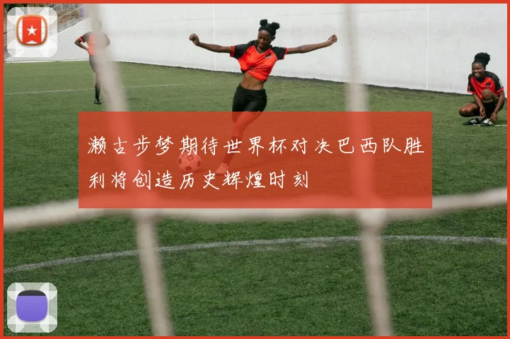 濑古步梦期待世界杯对决巴西队胜利将创造历史辉煌时刻
