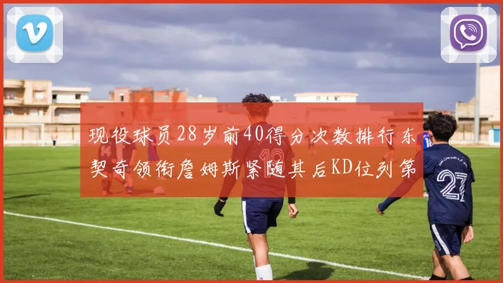 现役球员28岁前40得分次数排行东契奇领衔詹姆斯紧随其后KD位列第三