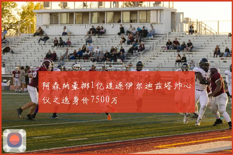 阿森纳豪掷1亿追逐伊尔迪兹塔帅心仪之选身价7500万