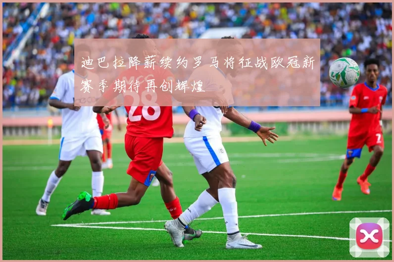 迪巴拉降薪续约罗马将征战欧冠新赛季期待再创辉煌