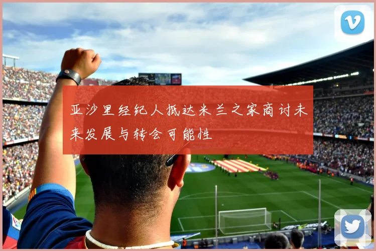 亚沙里经纪人抵达米兰之家商讨未来发展与转会可能性