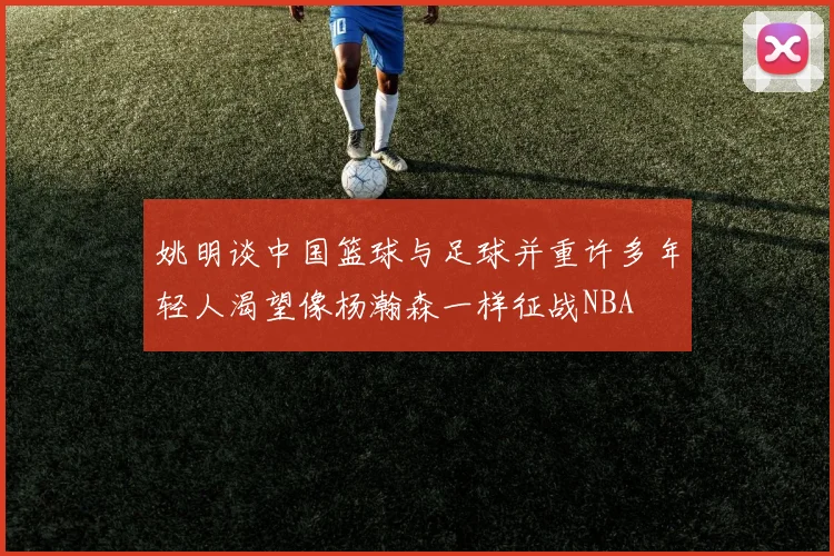 姚明谈中国篮球与足球并重许多年轻人渴望像杨瀚森一样征战NBA