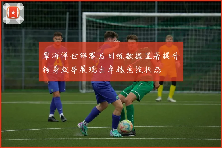 覃海洋世锦赛后训练数据显著提升转身效率展现出卓越竞技状态
