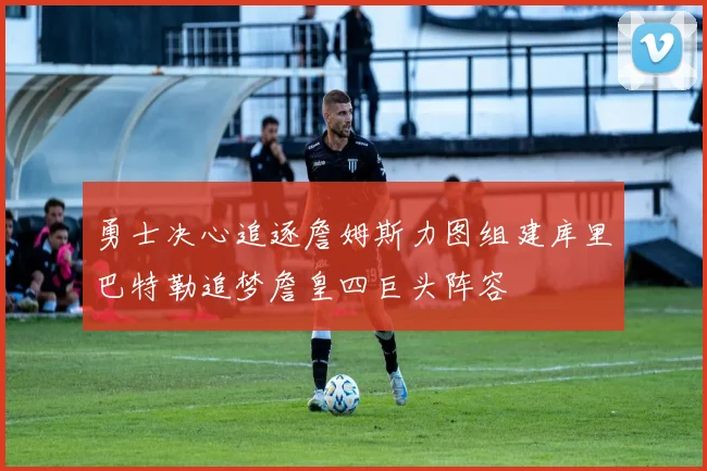 勇士决心追逐詹姆斯力图组建库里巴特勒追梦詹皇四巨头阵容