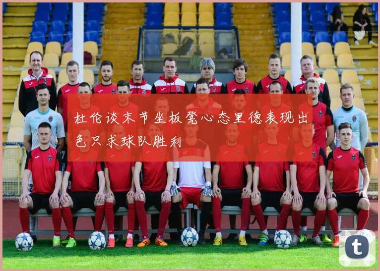 杜伦谈末节坐板凳心态里德表现出色只求球队胜利