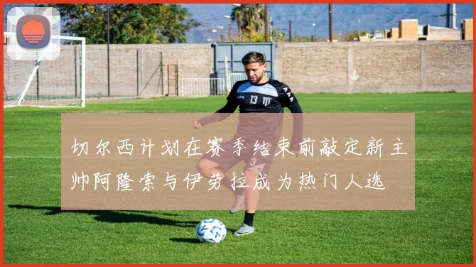 切尔西计划在赛季结束前敲定新主帅阿隆索与伊劳拉成为热门人选