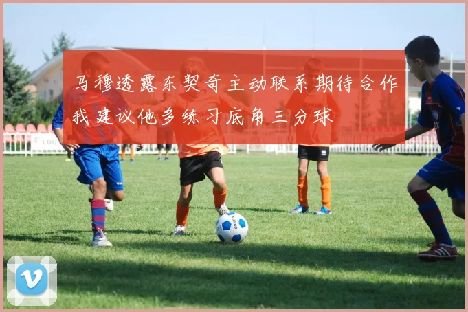 马穆透露东契奇主动联系期待合作我建议他多练习底角三分球