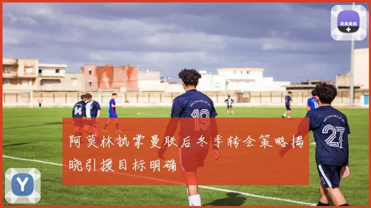 阿莫林执掌曼联后冬季转会策略揭晓引援目标明确