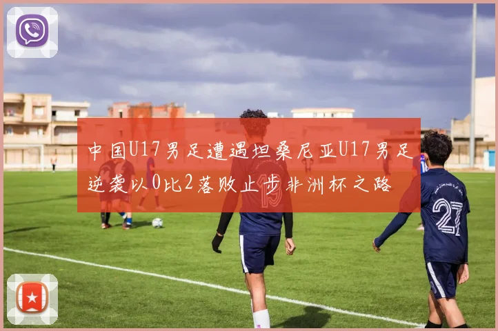 中国U17男足遭遇坦桑尼亚U17男足逆袭以0比2落败止步非洲杯之路