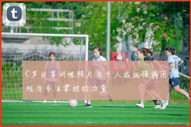 C罗分享训练照片与个人成就强调团结与专注掌控的力量