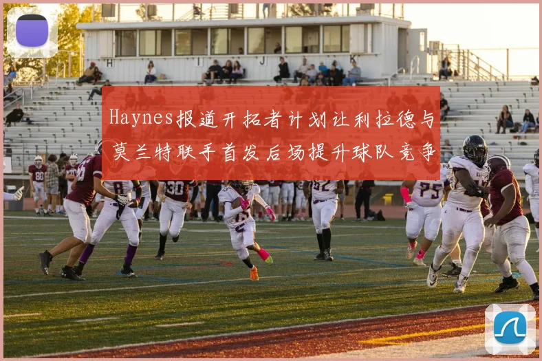 Haynes报道开拓者计划让利拉德与莫兰特联手首发后场提升球队竞争力