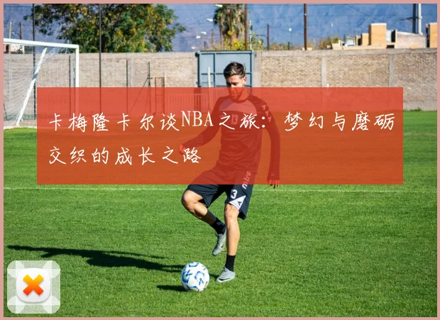 卡梅隆卡尔谈NBA之旅：梦幻与磨砺交织的成长之路