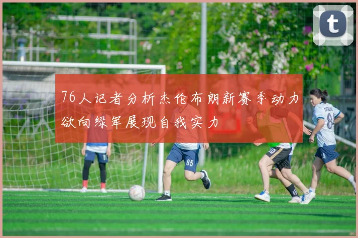 76人记者分析杰伦布朗新赛季动力欲向绿军展现自我实力