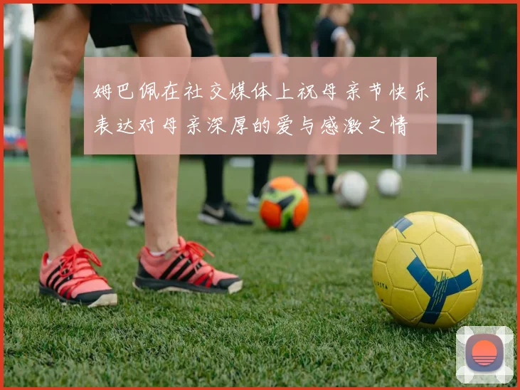 姆巴佩在社交媒体上祝母亲节快乐表达对母亲深厚的爱与感激之情