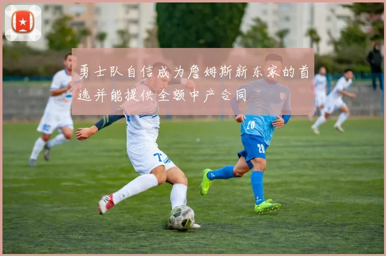 勇士队自信成为詹姆斯新东家的首选并能提供全额中产合同