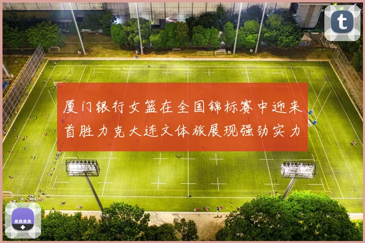 厦门银行女篮在全国锦标赛中迎来首胜力克大连文体旅展现强劲实力