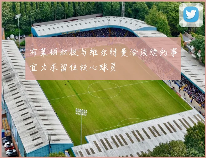 布莱顿积极与维尔特曼洽谈续约事宜力求留住核心球员