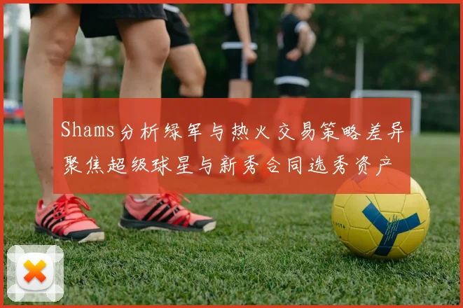 Shams分析绿军与热火交易策略差异聚焦超级球星与新秀合同选秀资产